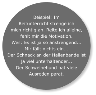 Beispiel: Im Reitunterricht strenge ich mich richtig an. Reite ich alleine, fehlt mir die Motivation.  Weil: Es ist ja so anstrengend...  Mir fällt nichts ein...  Der Schnack an der Hallenbande ist ja viel unterhaltender...  Der Schweinehund hat viele Ausreden parat.